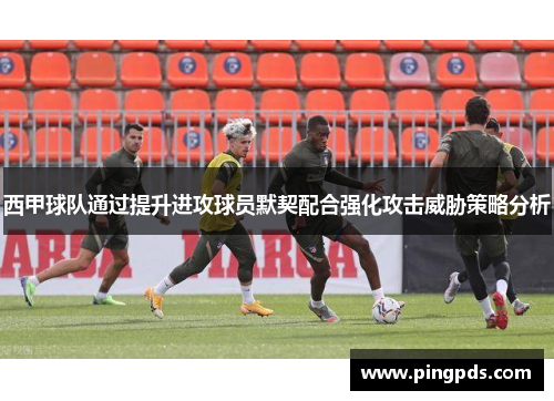 西甲球队通过提升进攻球员默契配合强化攻击威胁策略分析
