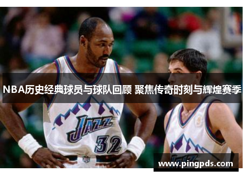 NBA历史经典球员与球队回顾 聚焦传奇时刻与辉煌赛季